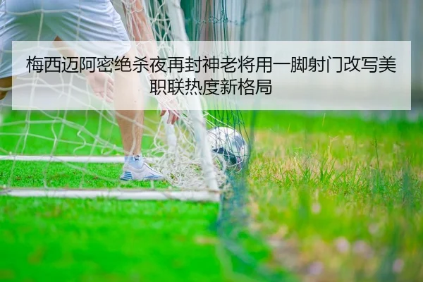 梅西迈阿密绝杀夜再封神老将用一脚射门改写美职联热度新格局